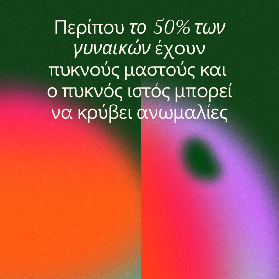 Λευκό ελληνικό κείμενο σε θολό, πολύχρωμο αφηρημένο φόντο. Το κείμενο λέει ότι περίπου το 50% των γυναικών έχουν πυκνό ιστό του μαστού, ο οποίος μπορεί να κρύβει ανωμαλίες.